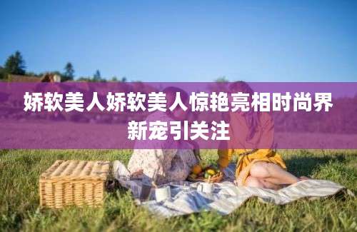 娇软美人娇软美人惊艳亮相时尚界新宠引关注