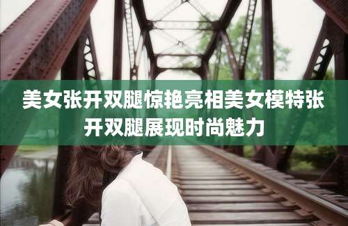美女张开双腿惊艳亮相美女模特张开双腿展现时尚魅力