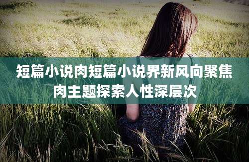 短篇小说肉短篇小说界新风向聚焦肉主题探索人性深层次