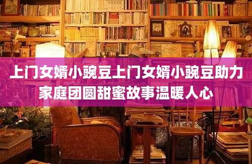 上门女婿小豌豆上门女婿小豌豆助力家庭团圆甜蜜故事温暖人心