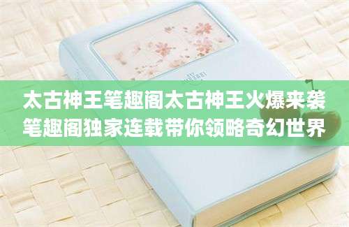 太古神王笔趣阁太古神王火爆来袭笔趣阁独家连载带你领略奇幻世界