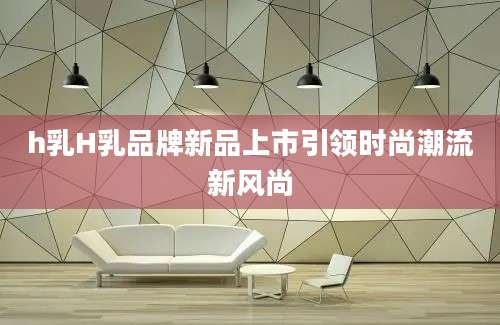 h乳H乳品牌新品上市引领时尚潮流新风尚