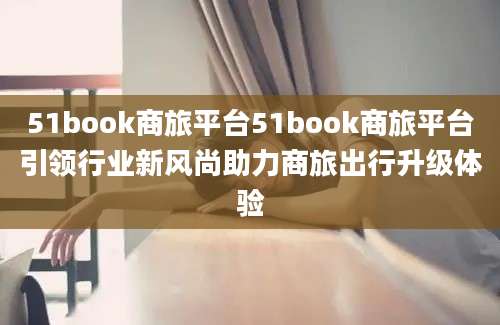 51book商旅平台51book商旅平台引领行业新风尚助力商旅出行升级体验