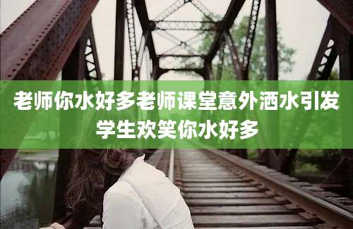 老师你水好多老师课堂意外洒水引发学生欢笑你水好多