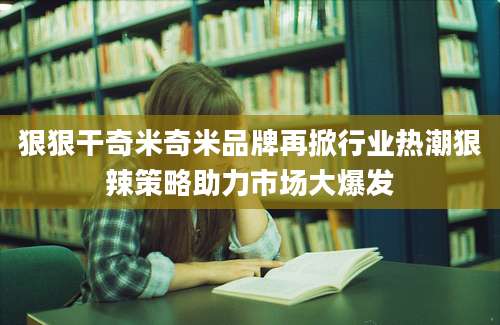 狠狠干奇米奇米品牌再掀行业热潮狠辣策略助力市场大爆发