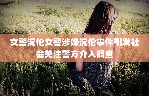 女警沉伦女警涉嫌沉伦事件引发社会关注警方介入调查
