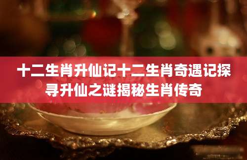 十二生肖升仙记十二生肖奇遇记探寻升仙之谜揭秘生肖传奇