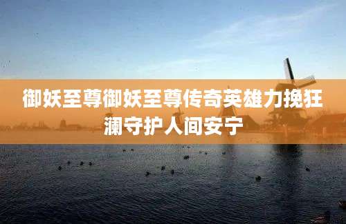 御妖至尊御妖至尊传奇英雄力挽狂澜守护人间安宁