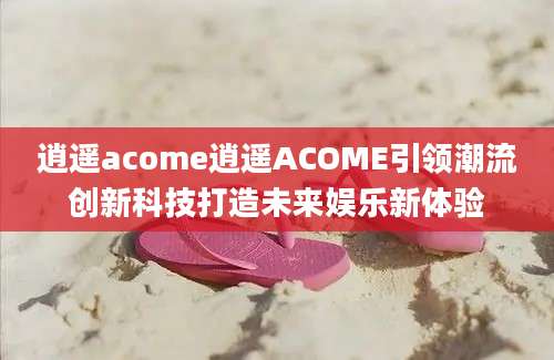 逍遥acome逍遥ACOME引领潮流创新科技打造未来娱乐新体验