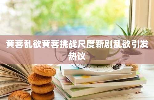 黄蓉乱欲黄蓉挑战尺度新剧乱欲引发热议