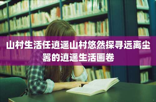 山村生活任逍遥山村悠然探寻远离尘嚣的逍遥生活画卷