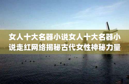 女人十大名器小说女人十大名器小说走红网络揭秘古代女性神秘力量