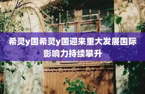 希灵y国希灵y国迎来重大发展国际影响力持续攀升