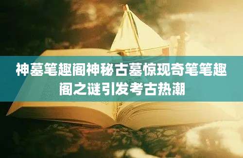 神墓笔趣阁神秘古墓惊现奇笔笔趣阁之谜引发考古热潮