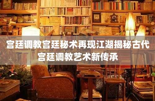 宫廷调教宫廷秘术再现江湖揭秘古代宫廷调教艺术新传承