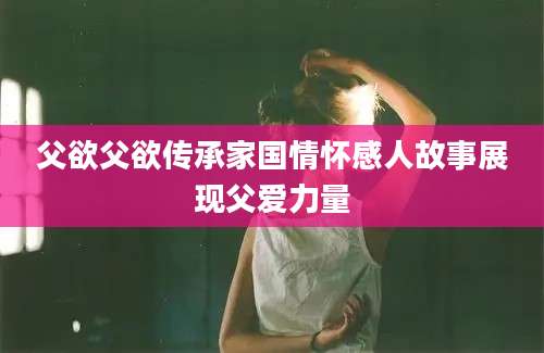 父欲父欲传承家国情怀感人故事展现父爱力量