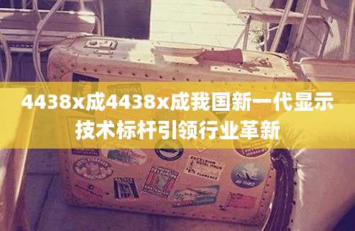 4438x成4438x成我国新一代显示技术标杆引领行业革新