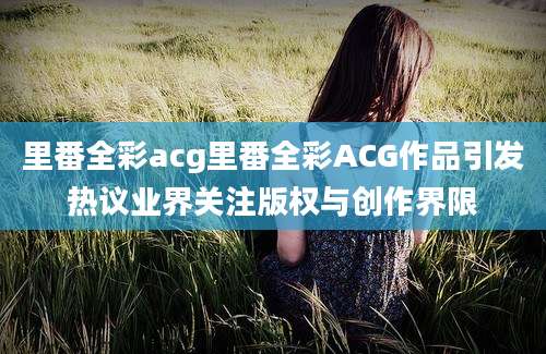 里番全彩acg里番全彩ACG作品引发热议业界关注版权与创作界限