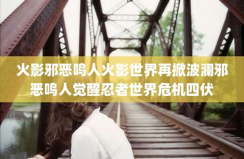 火影邪恶鸣人火影世界再掀波澜邪恶鸣人觉醒忍者世界危机四伏