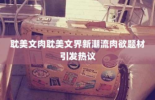 耽美文肉耽美文界新潮流肉欲题材引发热议