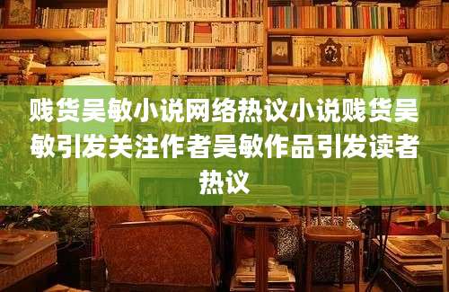 贱货吴敏小说网络热议小说贱货吴敏引发关注作者吴敏作品引发读者热议