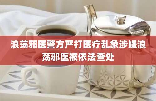 浪荡邪医警方严打医疗乱象涉嫌浪荡邪医被依法查处