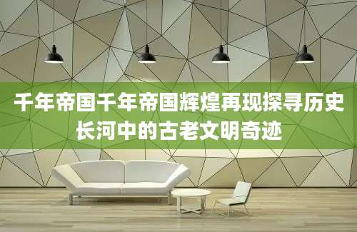 千年帝国千年帝国辉煌再现探寻历史长河中的古老文明奇迹