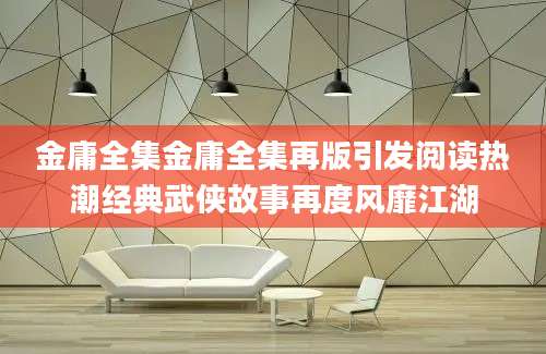 金庸全集金庸全集再版引发阅读热潮经典武侠故事再度风靡江湖