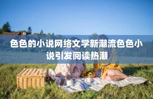 色色的小说网络文学新潮流色色小说引发阅读热潮