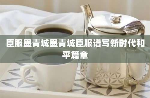 臣服墨青城墨青城臣服谱写新时代和平篇章