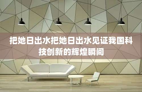 把她日出水把她日出水见证我国科技创新的辉煌瞬间