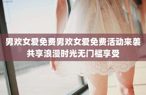 男欢女爱免费男欢女爱免费活动来袭共享浪漫时光无门槛享受