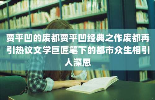 贾平凹的废都贾平凹经典之作废都再引热议文学巨匠笔下的都市众生相引人深思