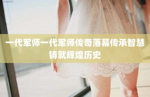 一代军师一代军师传奇落幕传承智慧铸就辉煌历史