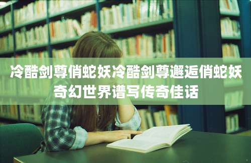 冷酷剑尊俏蛇妖冷酷剑尊邂逅俏蛇妖奇幻世界谱写传奇佳话