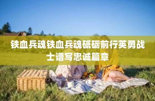 铁血兵魂铁血兵魂砥砺前行英勇战士谱写忠诚篇章