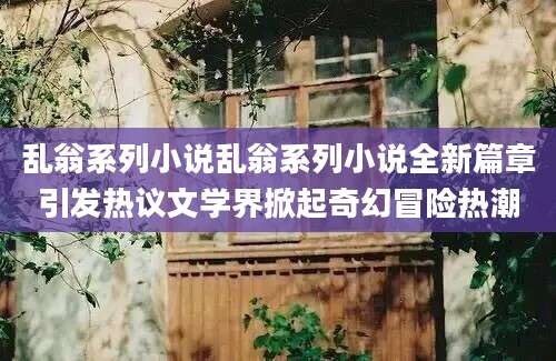 乱翁系列小说乱翁系列小说全新篇章引发热议文学界掀起奇幻冒险热潮