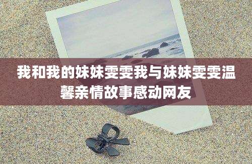 我和我的妹妹雯雯我与妹妹雯雯温馨亲情故事感动网友