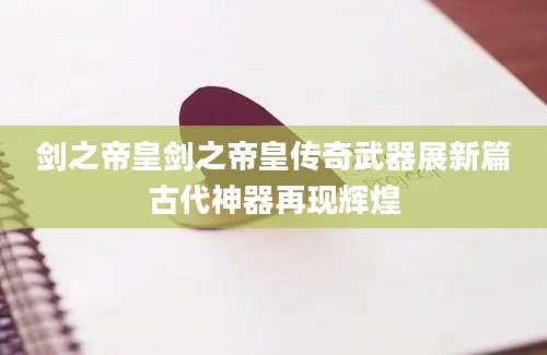 剑之帝皇剑之帝皇传奇武器展新篇古代神器再现辉煌