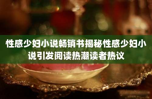 性感少妇小说畅销书揭秘性感少妇小说引发阅读热潮读者热议