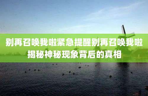 别再召唤我啦紧急提醒别再召唤我啦揭秘神秘现象背后的真相