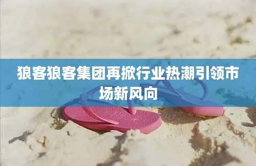 狼客狼客集团再掀行业热潮引领市场新风向