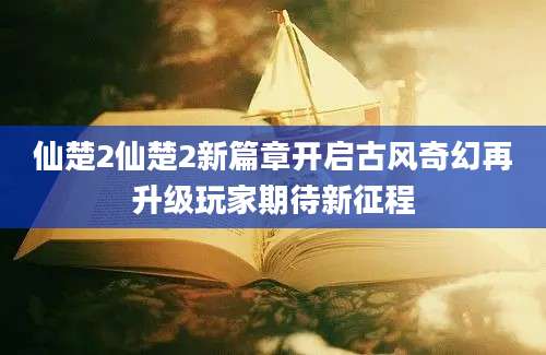 仙楚2仙楚2新篇章开启古风奇幻再升级玩家期待新征程