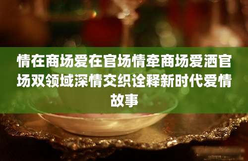 情在商场爱在官场情牵商场爱洒官场双领域深情交织诠释新时代爱情故事