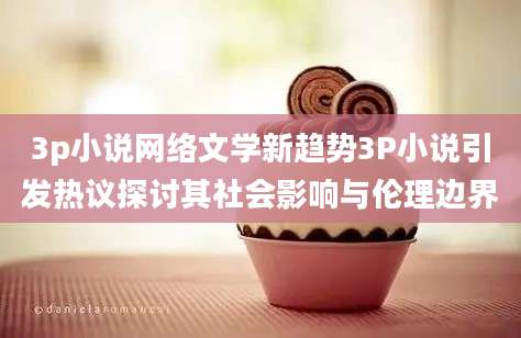 3p小说网络文学新趋势3P小说引发热议探讨其社会影响与伦理边界