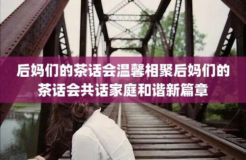 后妈们的茶话会温馨相聚后妈们的茶话会共话家庭和谐新篇章