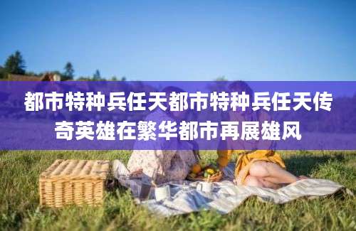都市特种兵任天都市特种兵任天传奇英雄在繁华都市再展雄风