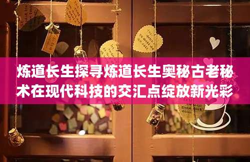 炼道长生探寻炼道长生奥秘古老秘术在现代科技的交汇点绽放新光彩