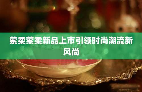 萦柔萦柔新品上市引领时尚潮流新风尚