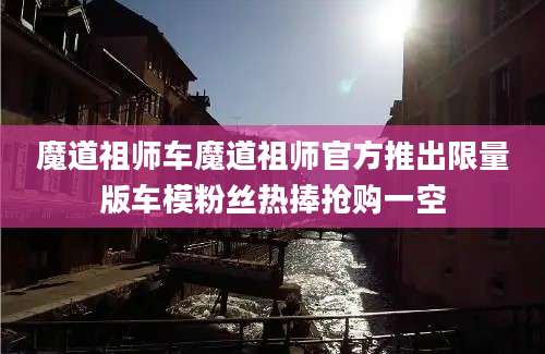 魔道祖师车魔道祖师官方推出限量版车模粉丝热捧抢购一空